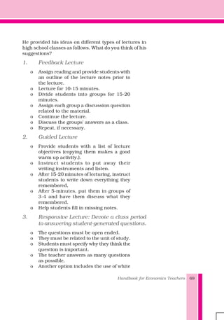 Handbook for Economics Teachers 69
He provided his ideas on different types of lectures in
high school classes as follows. What do you think of his
suggestions?
1. Feedback Lecture
o Assign reading and provide students with
an outline of the lecture notes prior to
the lecture.
o Lecture for 10-15 minutes.
o Divide students into groups for 15-20
minutes.
o Assign each group a discussion question
related to the material.
o Continue the lecture.
o Discuss the groups' answers as a class.
o Repeat, if necessary.
2. Guided Lecture
o Provide students with a list of lecture
objectives (copying them makes a good
warm up activity.).
o Instruct students to put away their
writing instruments and listen.
o After 15-20 minutes of lecturing, instruct
students to write down everything they
remembered,
o After 5-minutes, put them in groups of
3-4 and have them discuss what they
remembered.
o Help students fill in missing notes.
3. Responsive Lecture: Devote a class period
to answering student-generated questions.
o The questions must be open ended.
o They must be related to the unit of study.
o Students must specify why they think the
question is important.
o The teacher answers as many questions
as possible.
o Another option includes the use of white
 