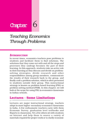 ChapterChapterChapterChapterChapter 6
Teaching Economics
Through Problems
INTRODUCTION
In recent times, economics teachers pose problems to
students and facilitate them to find solutions. The
solutions that they come out with and all the steps and
processes they undergo becomes the part of their
learning. In this approach, students take an active role
in their learning as they discuss and decide on problem-
solving strategies, divide research and other
responsibilities among group members, communicate
the results of their research back to the group, and
finally craft a problem solution, which is often presented
to students outside their group. This instructional
strategy is known as problem-based-learning (PBL) or
problem solving method (PSM). In this chapter, we will
look at the scope for using PBL in economics classrooms
in Indian schools.
Lectures - Some Limitations
Lectures are major instructional strategy, teachers
adopt in most higher-secondary economics classrooms
in India. A few enthusiastic teachers carry with them
Economic Survey, graduation level textbooks and
Reports to classrooms. Yet a few others sit with students
on Internet and help them to source a variety of
materials required for project work or to clarify economic
 