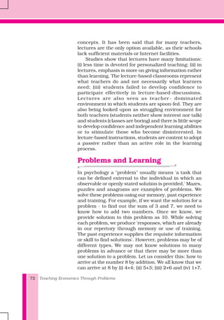 Teaching Economics Through Problems72
concepts. It has been said that for many teachers,
lectures are the only option available, as their schools
lack sufficient materials or Internet facilities.
Studies show that lectures have many limitations:
(i) less time is devoted for personalized teaching; (ii) in
lectures, emphasis is more on giving information rather
than learning. The lecture-based classrooms represent
what teachers do and not necessarily what learners
need; (iii) students failed to develop confidence to
participate effectively in lecture-based-discussions.
Lectures are also seen as teacher- dominated
environment in which students are spoon-fed. They are
also being looked upon as struggling environment for
both teachers (students neither show interest nor talk)
and students (classes are boring) and there is little scope
to develop confidence and independent learning abilities
or to stimulate those who become disinterested. In
lecture-based instructions, students are content to adopt
a passive rather than an active role in the learning
process.
Problems and Learning
In psychology a "problem" usually means 'a task that
can be defined external to the individual in which an
observable or openly stated solution is provided.' Mazes,
puzzles and anagrams are examples of problems. We
solve these problems using our memory, past experience
and training. For example, if we want the solution for a
problem - to find out the sum of 3 and 7, we need to
know how to add two numbers. Once we know, we
provide solution to this problem as 10. While solving
each problem, we produce 'responses, which are already
in our repertory through memory or use of training.
The past experience supplies the requisite information
or skill to find solutions'. However, problems may be of
different types. We may not know solutions to many
problems in advance or that there may be more than
one solution to a problem. Let us consider this: how to
arrive at the number 8 by addition. We all know that we
can arrive at 8 by (i) 4+4; (ii) 5+3; (iii) 2+6 and (iv) 1+7.
 