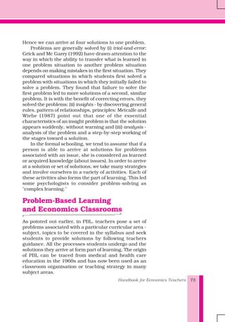 Handbook for Economics Teachers 73
Hence we can arrive at four solutions to one problem.
Problems are generally solved by (i) trial-and-error:
Grick and Mc Garry (1992) have drawn attention to the
way in which the ability to transfer what is learned in
one problem situation to another problem situation
depends on making mistakes in the first situation. They
compared situations in which students first solved a
problem with situations in which they initially failed to
solve a problem. They found that failure to solve the
first problem led to more solutions of a second, similar
problem. It is with the benefit of correcting errors, they
solved the problems; (ii) insights - by discovering general
rules, pattern of relationships, principles: Metcalfe and
Wiebe (1987) point out that one of the essential
characteristics of an insight problem is that the solution
appears suddenly, without warning and (iii) analysis -
analysis of the problem and a step-by-step working of
the stages toward a solution.
In the formal schooling, we tend to assume that if a
person is able to arrive at solutions for problems
associated with an issue, she is considered as learned
or acquired knowledge (about issues). In order to arrive
at a solution or set of solutions, we take many strategies
and involve ourselves in a variety of activities. Each of
these activities also forms the part of learning. This led
some psychologists to consider problem-solving as
"complex learning."
Problem-Based Learning
and Economics Classrooms
As pointed out earlier, in PBL, teachers pose a set of
problems associated with a particular curricular area -
subject, topics to be covered in the syllabus and seek
students to provide solutions by following teachers
guidance. All the processes students undergo and the
solutions they arrive at form part of learning. The origin
of PBL can be traced from medical and health care
education in the 1960s and has now been used as an
classroom organisation or teaching strategy in many
subject areas.
 