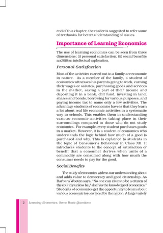 Learning Economics: Some Basic Questions2
end of this chapter, the reader is suggested to refer some
of textbooks for better understanding of issues.
Importance of Learning Economics
The use of learning economics can be seen from three
dimensions: (i) personal satisfaction; (ii) social benefits
and (iii) an intellectual exploration.
Personal Satisfaction
Most of the activities carried out in a family are economic
in nature. As a member of the family, a student of
economics witnesses his parents going to work, earning
their wages or salaries, purchasing goods and services
in the market, saving a part of their income and
depositing it in a bank, chit fund, investing in land,
shares and bonds, borrowing for various purposes, and
paying income tax to name only a few activities. The
advantage students of economics have is that they learn
a lot about real life economic activities in a systematic
way in schools. This enables them in understanding
various economic activities taking place in their
surroundings compared to those who do not study
economics. For example, every student purchases goods
in a market. However, it is a student of economics who
understands the logic behind how much of a good is
purchased and why. This is explained to students in
the topic of Consumer's Behaviour in Class XII. It
introduces students to the concept of satisfaction or
benefit that a consumer derives when units of a
commodity are consumed along with how much the
consumer needs to pay for the good.
Social Benefits
Thestudyofeconomicswidensourunderstandingabout
and adds value to democracy and good citizenship. As
Barbara Wooten says, “No one can claim to be a citizen of
thecountryunlesshe/shehastheknowledgeofeconomics.”
Students of economics get the opportunity to learn about
various economic issues faced by the nation. A large variety
 