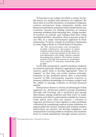 Teaching Economics Through Problems74
Economics is one subject in which a variety of real-
life issues are studied and solutions are explored. We
know that in real life situations, economists working in
various enterprises, large companies, banks and
financial institutions and government departments use
economic theories for finding solutions to various
economic problems their enterprise face. A large number
of teachers in schools and colleges find that using
simulated problem-situations, there is greater scope to
use PBL as a major instructional approach in their
classrooms. To quote a study of economics classrooms
in select high schools in United States of America:
"the PBL macroeconomics unit incorporates
multiple collaborative discussions in which
students work to frame the problem, decide on
a solution, revise the solution on the basis of a
new information, and, finally, prepare a speech
describing their solution. The teacher coaches
students through this process by challenging
their inquiry to stimulate knowledge gain
(p.326)."
In the PBL environment, teachers facilitate students
to research materials related to appropriate topics and
sources, guide them to develop appropriate "lines of
enquiry" so that they can evolve various economic
solutions to the problems posed. Also a successful
creation of PBL environment requires teachers to
possess sufficient knowledge of economics subject and
the ability to manage students to develop focussed
inquiry.
Researchers observe a variety of advantages of this
approach viz., (i) learners achieve concept attainment
through self learning; (ii) it facilitates peer-group
discussions among students and they learn to make
decisions and; (iii) it is particularly suitable for creative
tasks where more than one answer / solution is
expected; (iv) learners come together to solve problems
collectively by considering various or joint solutions; (v)
opportunities for teacher-student and student-student
interactions are greater; (vi) develop confidence and
independence learning skills in students; (vii) students
learn to search information through various sources;
 