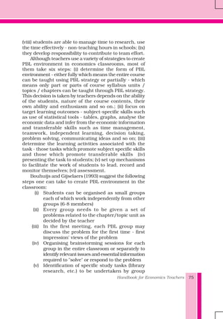 Handbook for Economics Teachers 75
(viii) students are able to manage time to research, use
the time effectively - non-teaching hours in schools; (ix)
they develop responsibility to contribute to team effort.
Although teachers use a variety of strategies to create
PBL environment in economics classrooms, most of
them take six steps: (i) determine the form of PBL
environment - either fully which means the entire course
can be taught using PBL strategy or partially - which
means only part or parts of course syllabus units /
topics / chapters can be taught through PBL strategy.
This decision is taken by teachers depends on the ability
of the students, nature of the course contents, their
own ability and enthusiasm and so on.; (ii) focus on
target learning outcomes - subject-specific skills such
as use of statistical tools - tables, graphs, analyse the
economic data and infer from the economic information
and transferable skills such as time management,
teamwork, independent learning, decision taking,
problem solving, communicating ideas and so on; (iii)
determine the learning activities associated with the
task - those tasks which promote subject specific skills
and those which promote transferable skills (iv)
presenting the task to students; (v) set up mechanisms
to facilitate the work of students to lead, record and
monitor themselves; (vi) assessment.
Bouhuijs and Gijselaers (1993) suggest the following
steps one can take to create PBL environment in the
classroom:
(i) Students can be organised as small groups
each of which work independently from other
groups (6-8 members)
(ii) Every group needs to be given a set of
problems related to the chapter/topic unit as
decided by the teacher
(iii) In the first meeting, each PBL group may
discuss the problem for the first time - first
impression' views of the problem
(iv) Organising brainstorming sessions for each
group in the entire classroom or separately to
identify relevant issues and essential information
required to "solve" or respond to the problem
(v) Identification of specific study tasks (library
research, etc.) to be undertaken by group
 