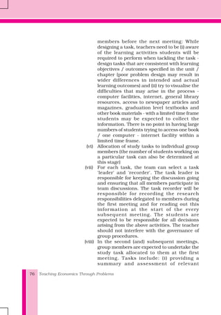 Teaching Economics Through Problems76
members before the next meeting: While
designing a task, teachers need to be (i) aware
of the learning activities students will be
required to perform when tackling the task -
design tasks that are consistent with learning
objectives / outcomes specified in the unit /
chapter (poor problem design may result in
wider differences in intended and actual
learning outcomes) and (ii) try to visualise the
difficulties that may arise in the process -
computer facilities, internet, general library
resources, access to newspaper articles and
magazines, graduation level textbooks and
other book materials - with a limited time frame
students may be expected to collect the
information. There is no point in having large
numbers of students trying to access one book
/ one computer - internet facility within a
limited time frame.
(vi) Allocation of study tasks to individual group
members (the number of students working on
a particular task can also be determined at
this stage)
(vii) For each task, the team can select a task
'leader' and 'recorder'. The task leader is
responsible for keeping the discussion going
and ensuring that all members participate in
team discussions. The task recorder will be
responsible for recording the research
responsibilities delegated to members during
the first meeting and for reading out this
information at the start of the every
subsequent meeting. The students are
expected to be responsible for all decisions
arising from the above activities. The teacher
should not interfere with the governance of
group procedures.
(viii) In the second (and) subsequent meetings,
group members are expected to undertake the
study task allocated to them at the first
meeting. Tasks include: (i) providing a
summary and assessment of relevant
 
