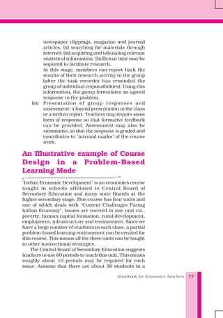 Handbook for Economics Teachers 77
newspaper clippings, magazine and journal
articles, (ii) searching for materials through
internet; (iii) acquiring and tabulating relevant
statistical information. Sufficient time may be
required to facilitate research.
At this stage, members can report back the
results of their research activity to the group
(after the task recorder has reminded the
group of individual responsibilities). Using this
information, the group formulates an agreed
response to the problem.
(ix) Presentation of group responses and
assessment: a formal presentation in the class
or a written report. Teachers may require some
form of response so that formative feedback
can be provided. Assessment may also be
summative, in that the response is graded and
contributes to "internal marks" of the course
work.
An Illustrative example of Course
Design in a Problem-Based
Learning Mode
"Indian Economic Development" is an economics course
taught in schools affiliated to Central Board of
Secondary Education and many state Boards at the
higher secondary stage. This course has four units and
one of which deals with "Current Challenges Facing
Indian Economy". Issues are covered in one unit viz.,
poverty, human capital formation, rural development,
employment, infrastructure and environment. Since we
have a large number of students in each class, a partial
problem-based learning environment can be created for
this course. This means all the three units can be taught
in other instructional strategies.
The Central Board of Secondary Education suggests
teachers to use 60 periods to teach this unit. This means
roughly about 10 periods may be required for each
issue. Assume that there are about 36 students in a
 