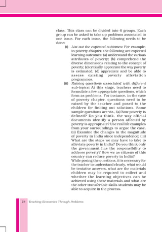 Teaching Economics Through Problems78
class. This class can be divided into 6 groups. Each
group can be asked to take up problems associated to
one issue. For each issue, the following needs to be
done:
(i) List out the expected outcomes: For example,
in poverty chapter, the following are expected
learning outcomes: (a) understand the various
attributes of poverty; (b) comprehend the
diverse dimensions relating to the concept of
poverty; (c) critically appreciate the way poverty
is estimated; (d) appreciate and be able to
assess existing poverty alleviation
programmes.
(ii) Raising questions associated with different
sub-topics: At this stage, teachers need to
formulate a few appropriate questions, which
form as problems. For instance, in the case
of poverty chapter, questions need to be
raised by the teacher and posed to the
children for finding out solutions. Some
sample questions are viz., (a) how poverty is
defined? Do you think, the way official
documents identify a person affected by
poverty is appropriate? Use real life examples
from your surroundings to argue the case.
(ii) Examine the changes in the magnitude
of poverty in India since independence; (iii)
What are the steps we may have to take to
alleviate poverty in India? Do you think only
the government has the responsibility to
address poverty? How we as citizens of this
country can reduce poverty in India?
While posing the questions, it is necessary for
the teacher to understand clearly, what would
be tentative answers, what are the materials
children may be required to collect and
whether the learning objectives can be
achieved using these materials and what are
the other transferable skills students may be
able to acquire in the process.
 