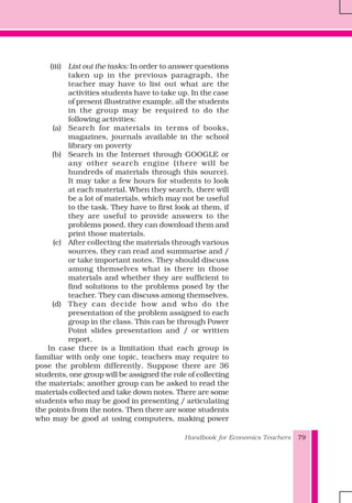 Handbook for Economics Teachers 79
(iii) List out the tasks: In order to answer questions
taken up in the previous paragraph, the
teacher may have to list out what are the
activities students have to take up. In the case
of present illustrative example, all the students
in the group may be required to do the
following activities:
(a) Search for materials in terms of books,
magazines, journals available in the school
library on poverty
(b) Search in the Internet through GOOGLE or
any other search engine (there will be
hundreds of materials through this source).
It may take a few hours for students to look
at each material. When they search, there will
be a lot of materials, which may not be useful
to the task. They have to first look at them, if
they are useful to provide answers to the
problems posed, they can download them and
print those materials.
(c) After collecting the materials through various
sources, they can read and summarise and /
or take important notes. They should discuss
among themselves what is there in those
materials and whether they are sufficient to
find solutions to the problems posed by the
teacher. They can discuss among themselves.
(d) They can decide how and who do the
presentation of the problem assigned to each
group in the class. This can be through Power
Point slides presentation and / or written
report.
In case there is a limitation that each group is
familiar with only one topic, teachers may require to
pose the problem differently. Suppose there are 36
students, one group will be assigned the role of collecting
the materials; another group can be asked to read the
materials collected and take down notes. There are some
students who may be good in presenting / articulating
the points from the notes. Then there are some students
who may be good at using computers, making power
 