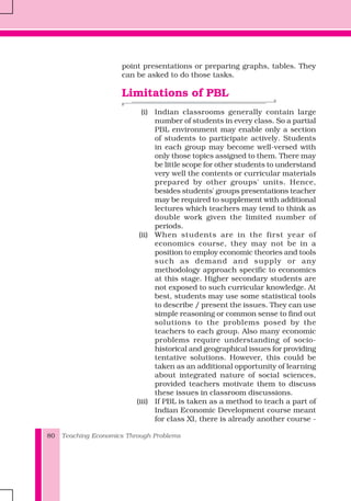 Teaching Economics Through Problems80
point presentations or preparing graphs, tables. They
can be asked to do those tasks.
Limitations of PBL
(i) Indian classrooms generally contain large
number of students in every class. So a partial
PBL environment may enable only a section
of students to participate actively. Students
in each group may become well-versed with
only those topics assigned to them. There may
be little scope for other students to understand
very well the contents or curricular materials
prepared by other groups' units. Hence,
besides students' groups presentations teacher
may be required to supplement with additional
lectures which teachers may tend to think as
double work given the limited number of
periods.
(ii) When students are in the first year of
economics course, they may not be in a
position to employ economic theories and tools
such as demand and supply or any
methodology approach specific to economics
at this stage. Higher secondary students are
not exposed to such curricular knowledge. At
best, students may use some statistical tools
to describe / present the issues. They can use
simple reasoning or common sense to find out
solutions to the problems posed by the
teachers to each group. Also many economic
problems require understanding of socio-
historical and geographical issues for providing
tentative solutions. However, this could be
taken as an additional opportunity of learning
about integrated nature of social sciences,
provided teachers motivate them to discuss
these issues in classroom discussions.
(iii) If PBL is taken as a method to teach a part of
Indian Economic Development course meant
for class XI, there is already another course -
 
