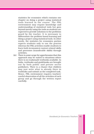Handbook for Economics Teachers 81
statistics for economics which contains one
chapter on doing a project using statistical
tools learned in the course. The PBL
environment may require knowledge and
understanding of statistical tools but goes
beyond merely using the tools as students are
expected to provide solutions to the problems
posed by the teacher. It is necessary to
differentiate the problem-based learning and
doing a project using statistical tools. In other
words, the statistics for economics portion
expects students only to use the process
whereas the PBL activities enable students to
learn both (economics) content-related skills
and processes (transferable skills) through
activities.
(iv) There is some scope for apprehension that this
approach may be suited to situations where
there is no readymade textbooks available. In
India, textbooks and guidebooks are brought
out by both public and private sector
publishers. There is a chance that children
may just write what is already there in
textbooks and submit as the completed task.
Hence, PBL environment requires teachers'
careful observation of all the activities of each
group and go through the written report
carefully.
 