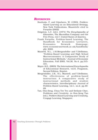 REFERENCES
Bouhuijs, P. and Gijselaers, W. (1993), Problem-
based Learning as an Educational Strategy,
New York Publications, Maastricht cited in
Forsythe (2002)
Deignton, L.C. (ed.), (1971) The Encyclopaedia of
Education, The Macmillan Company and the
Free Press, vol.7, United States of America.
Frank Forsythe, Problem-based Learning, The
Handbook for Economics Lecturers,
Economics Network Homepage:
www.economicsnetwork.ac.uk/handbook/
pbl, 2002.
Maxwell, N.L., J.R.Mergendoller and Y.Bellisimo,
"Problem-Based Learning and High School
Macroeconomics: A Comparative Study of
Instructional Methods," Journal of Economic
Education, Fall 2005, Vol.36, No.4, pp.315-
331.
Mayer, R.E., (2003), The International Encyclopaedia
of Educational Research, vol.8, Pergamon,
Second Edition, Reprint.
Mergendoller, J.R., N.L. Maxwell, and Y.Bellisimo,
The effectiveness of problem-based
instruction: A comparative study of
instructional methods and student
characteristics, Interdisciplinary Journal of
Problem-Based Learning, vol.1, no.2, pp.49-
69.
Tan, Oon-Seng, Chua-Tee Teo and Stefanie Chye,
Problems and Creativity, in Oon-Seng Tan
(ed.), Problem-Based Learning and Creativity,
Cengage Learning, Singapore.
Teaching Economics Through Problems82
 
