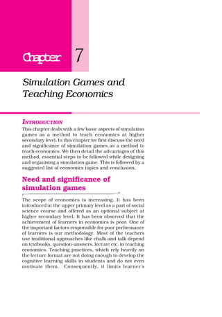 ChapterChapterChapterChapterChapter 7
Simulation Games and
Teaching Economics
INTRODUCTION
This chapter deals with a few basic aspects of simulation
games as a method to teach economics at higher
secondary level. In this chapter we first discuss the need
and significance of simulation games as a method to
teach economics. We then detail the advantages of this
method, essential steps to be followed while designing
and organising a simulation game. This is followed by a
suggested list of economics topics and conclusion.
Need and significance of
simulation games
The scope of economics is increasing. It has been
introduced at the upper primary level as a part of social
science course and offered as an optional subject at
higher secondary level. It has been observed that the
achievement of learners in economics is poor. One of
the important factors responsible for poor performance
of learners is our methodology. Most of the teachers
use traditional approaches like chalk and talk depend
on textbooks, question-answers, lecture etc. in teaching
economics. Teaching practices, which rely heavily on
the lecture format are not doing enough to develop the
cognitive learning skills in students and do not even
motivate them. Consequently, it limits learner's
 