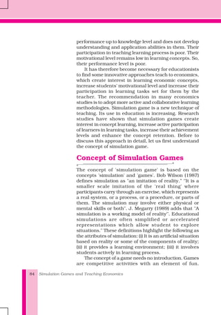 Simulation Games and Teaching Economics84
performance up to knowledge level and does not develop
understanding and application abilities in them. Their
participation in teaching learning process is poor. Their
motivational level remains low in learning concepts. So,
their performance level is poor.
It has therefore become necessary for educationists
to find some innovative approaches teach to economics,
which create interest in learning economic concepts,
increase students' motivational level and increase their
participation in learning tasks set for them by the
teacher. The recommendation in many economics
studies is to adopt more active and collaborative learning
methodologies. Simulation game is a new technique of
teaching. Its use in education is increasing. Research
studies have shown that simulation games create
interest in concept learning, increase active participation
of learners in learning tasks, increase their achievement
levels and enhance the concept retention. Before to
discuss this approach in detail, let us first understand
the concept of simulation game.
Concept of Simulation Games
The concept of 'simulation game' is based on the
concepts 'simulation' and 'games'. Bob Wilson (1987)
defines simulation as "an imitation of reality.” ‘’It is a
smaller scale imitation of the 'real thing' where
participants carry through an exercise, which represents
a real system, or a process, or a procedure, or parts of
them. The simulation may involve either physical or
mental skills or both". J. Megarry (1989) adds that "A
simulation is a working model of reality’’. Educational
simulations are often simplified or accelerated
representations which allow student to explore
situations." These definitions highlight the following as
the attributes of simulation: (i) It is an artificial situation
based on reality or some of the components of reality;
(ii) it provides a learning environment; (iii) it involves
students actively in learning process.
The concept of a game needs no introduction. Games
are competitive activities with an element of fun.
 
