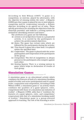 Handbook for Economics Teachers 85
According to Bob Wilson (1987) "A game is a
competition, or exercise, played by adversaries, with
the objective of winning within the rules". J.Megarry
(1989) says that a game is played by one or more players,
competing and/or cooperating towards a definite
objective according to an agreed set of rules. These
specify procedures for attaining the objectives from the
materials provided, and indicate a scoring system or
method for identifying winners and losers".
The attributes of a game are the following:
(i) contain a set of objectives: Game is a purposeful
activity. It is carried by the participants to
achieve the predetermined objectives;
(ii) Rules: The game has certain rules which are
followed by the participants during the activity;
(iii) Time bound: A game has a time limit. It is played
within the specified time;
(iv) Cooperation: The game is played with the active
participation and cooperation of the participants
of the group;
(v) Competition: The feel of competition is always
present in the participants who compete against
each other;
(vi) Scoring System: There is a scoring system in
game which helps in declaration of results of
each group.
Simulation Games
A simulation game is an educational activity which
combines the features of both of a simulation (working
model of reality and active participation) and of a game
(rules, cooperation and competition). According to Bob
Wilson (1987), a simulation game is "an activity which
combines the qualities of a game (players, rules,
competition) with those of a simulation (an imitation of
reality)". J.Megarry (1989), adds that it "combines the
features of a game (players, rules, and competition/
cooperation) with that of a simulation (working model
of reality)." Simulation game is a group-oriented
approach to teaching. The role of the learning is active
 
