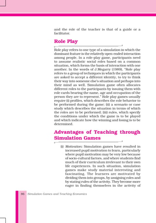 Simulation Games and Teaching Economics86
and the role of the teacher is that of a guide or a
facilitator.
Role Play
Role play refers to one type of a simulation in which the
dominant feature is the relatively open-ended interaction
among people. In a role-play game, participants need
to assume realistic social roles based on a common
situation, which forms the basis of interaction with one
another. In the words of J.Megarry (1989), “Role play
refers to a group of techniques in which the participants
are asked to accept a different identity, to try to think
their way into someone else’s situation and perhaps into
their mind as well. Simulation game often allocates
different roles to the participants by issuing them with
role cards bearing the name, age and occupation of the
person they are to represent.” Role play games usually
require (i) profiles, which describes the role behavior to
be performed during the game; (ii) a scenario or case
study which describes the situation in terms of which
the roles are to be performed; (iii) rules, which specify
the conditions under which the game is to be played
and which indicate how the winning and losing is to be
determined.
Advantages of Teaching through
Simulation Games
(i) Motivation: Simulation games have resulted in
increased pupil motivation to learn, particularly
where pupil motivation may be very low because
of socio-cultural factors, and where students find
much of their curriculum irrelevant to their own
life experiences. In such situation, simulation
games make study material interesting and
fascinating. The learners are motivated by
dividing them into groups, by assigning roles and
by stating rules of the activity. They become more
eager in finding themselves in the activity of
 
