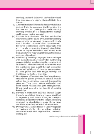 Handbook for Economics Teachers 87
learning. The level of interest increases because
they have a natural urge to play and it is in their
instinct.
(ii) Active Participation and Intense Involvement: This
method leads to maximum involvement of the
learners and their participation in the teaching
learning process. So it is helpful for the average
and learners having learning.
(iii) Increase in Achievement: The learner’s level of
motivation and the active involvement in learning
process help in learning concepts effectively
which further increase their achievement.
Research studies have shown that pupils who
were taught economics through simulation
games at higher secondary level scored more
than pupils who were taught through traditional
methods of teaching.
(iv) Retention of Learning: As pupils learn concepts
with motivation and are involved in the learning
process, it helps in enhancing the retention level
of learners. Research studies have shown that
the pupils who were taught through simulation
games had high levels of retention in comparison
to those pupils who were taught through the
traditional methods of teaching.
(v) Development of human traits: Teaching through
simulation games promotes certain human
values like co-operation, team spirit, respect for
peers etc. They come close to each other and
their social relationship gets strengthened.
Group work provides the benefit of sharing
knowledge.
(vi) Increase in confidence: Students who are taught
through simulation games are more confident
in expressing their views. Clarity of concepts,
increased interest towards the subject and being
exposed to simulations make them more
confident in dealing with real life situations.
(vii) Development of Skills: It leads to the development
of various skills like problem solving,
communication and negotiations, decision-
making etc.
 