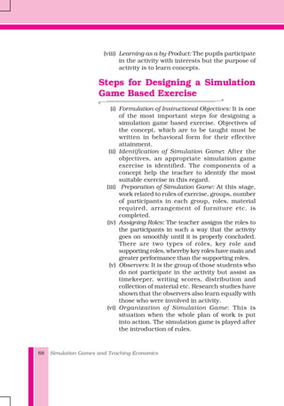 Simulation Games and Teaching Economics88
(viii) Learning as a by-Product: The pupils participate
in the activity with interests but the purpose of
activity is to learn concepts.
Steps for Designing a Simulation
Game Based Exercise
(i) Formulation of Instructional Objectives: It is one
of the most important steps for designing a
simulation game based exercise. Objectives of
the concept, which are to be taught must be
written in behavioral form for their effective
attainment.
(ii) Identification of Simulation Game: After the
objectives, an appropriate simulation game
exercise is identified. The components of a
concept help the teacher to identify the most
suitable exercise in this regard.
(iii) Preparation of Simulation Game: At this stage,
work related to rules of exercise, groups, number
of participants in each group, roles, material
required, arrangement of furniture etc. is
completed.
(iv) Assigning Roles: The teacher assigns the roles to
the participants in such a way that the activity
goes on smoothly until it is properly concluded.
There are two types of roles, key role and
supporting roles, whereby key roles have main and
greater performance than the supporting roles.
(v) Observers: It is the group of those students who
do not participate in the activity but assist as
timekeeper, writing scores, distribution and
collection of material etc. Research studies have
shown that the observers also learn equally with
those who were involved in activity.
(vi) Organization of Simulation Game: This is
situation when the whole plan of work is put
into action. The simulation game is played after
the introduction of rules.
 