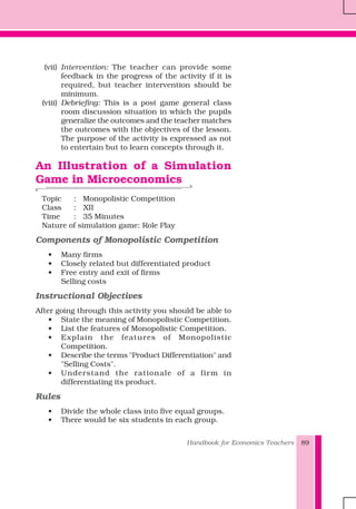 Handbook for Economics Teachers 89
(vii) Intervention: The teacher can provide some
feedback in the progress of the activity if it is
required, but teacher intervention should be
minimum.
(viii) Debriefing: This is a post game general class
room discussion situation in which the pupils
generalize the outcomes and the teacher matches
the outcomes with the objectives of the lesson.
The purpose of the activity is expressed as not
to entertain but to learn concepts through it.
An Illustration of a Simulation
Game in Microeconomics
Topic : Monopolistic Competition
Class : XII
Time : 35 Minutes
Nature of simulation game: Role Play
Components of Monopolistic Competition
• Many firms
• Closely related but differentiated product
• Free entry and exit of firms
Selling costs
Instructional Objectives
After going through this activity you should be able to
• State the meaning of Monopolistic Competition.
• List the features of Monopolistic Competition.
• Explain the features of Monopolistic
Competition.
• Describe the terms "Product Differentiation" and
"Selling Costs".
• Understand the rationale of a firm in
differentiating its product.
Rules
• Divide the whole class into five equal groups.
• There would be six students in each group.
 