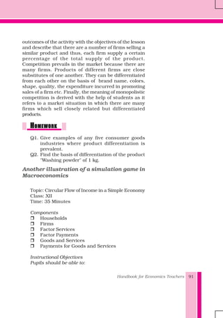 Handbook for Economics Teachers 91
outcomes of the activity with the objectives of the lesson
and describe that there are a number of firms selling a
similar product and thus, each firm supply a certain
percentage of the total supply of the product.
Competition prevails in the market because there are
many firms. Products of different firms are close
substitutes of one another. They can be differentiated
from each other on the basis of brand name, colors,
shape, quality, the expenditure incurred in promoting
sales of a firm etc. Finally, the meaning of monopolistic
competition is derived with the help of students as it
refers to a market situation in which there are many
firms which sell closely related but differentiated
products.
HHHHHOMEWORKOMEWORKOMEWORKOMEWORKOMEWORK
Q1. Give examples of any five consumer goods
industries where product differentiation is
prevalent.
Q2. Find the basis of differentiation of the product
"Washing powder" of 1 kg.
Another illustration of a simulation game in
Macroeconomics
Topic: Circular Flow of Income in a Simple Economy
Class: XII
Time: 35 Minutes
Components
Households
Firms
Factor Services
Factor Payments
Goods and Services
Payments for Goods and Services
Instructional Objectives
Pupils should be able to:
 