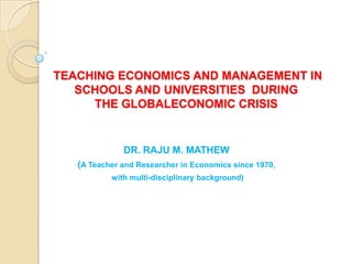 TEACHING ECONOMICS IN SCHOOLS
AND UNIVERSITIES WHEN MACRO ECONOMICS IS
   IN CRISIS : THE IMPACT OF THE GLOBAL
               ECONOMIC CRISIS


               DR. RAJU M. MATHEW
    (A Teacher and Researcher in Economics since 1970,
            with multi-disciplinary background)
 