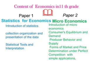 Content of Economics in11 th grade
Paper 1
Statistics for Economics
Introduction of statistics
collection organization and
presentation of the data
Statistical Tools and
Interpretation
Paper 2
Micro Economics
Introduction of micro
economics
Consumer's Equilibrium and
Demand
Producer Behavior and
Supply
Forms of Market and Price
Determination under Perfect
Competition with
simple applications.
 