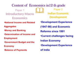 Content of Economics in12 th grade
Paper 1
Introductory Macro
Economics
•National Income and Related
Aggregates
•Money and Banking
•Determination of Income and
Employment
•Government Budget and the
Economy
•Balance of Payments
Paper 2
Indian Economic
Development
•Development Experience
(1947-90) and Economic
Reforms since 1991
•Current challenges facing
Indian Economy
•Development Experience
of India
 