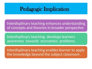 Pedagogic Implication
Interdisplinary teaching enhances understanding
of concepts and theories in broader perspective
Interdisplinary teaching develops learners
awareness towards economics problems.
Interdisplinary teaching enables learner to apply
the knowledge beyond the subject classroom .
 