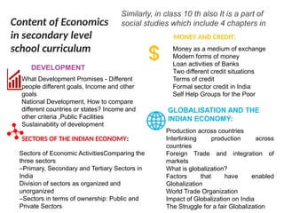 Similarly, in class 10 th also It is a part of
social studies which include 4 chapters in
What Development Promises - Different
people different goals, Income and other
goals
National Development, How to compare
different countries or states? Income and
other criteria ,Public Facilities
Sustainability of development
DEVELOPMENT
Production across countries
Interlinking production across
countries
Foreign Trade and integration of
markets
What is globalization?
Factors that have enabled
Globalization
World Trade Organization
Impact of Globalization on India
The Struggle for a fair Globalization
GLOBALISATION AND THE
INDIAN ECONOMY:
Money as a medium of exchange
Modern forms of money
Loan activities of Banks
Two different credit situations
Terms of credit
Formal sector credit in India
Self Help Groups for the Poor
MONEY AND CREDIT:
Sectors of Economic ActivitiesComparing the
three sectors
–Primary, Secondary and Tertiary Sectors in
India
Division of sectors as organized and
unorganized
–Sectors in terms of ownership: Public and
Private Sectors
SECTORS OF THE INDIAN ECONOMY:
Content of Economics
in secondary level
school curriculum
 