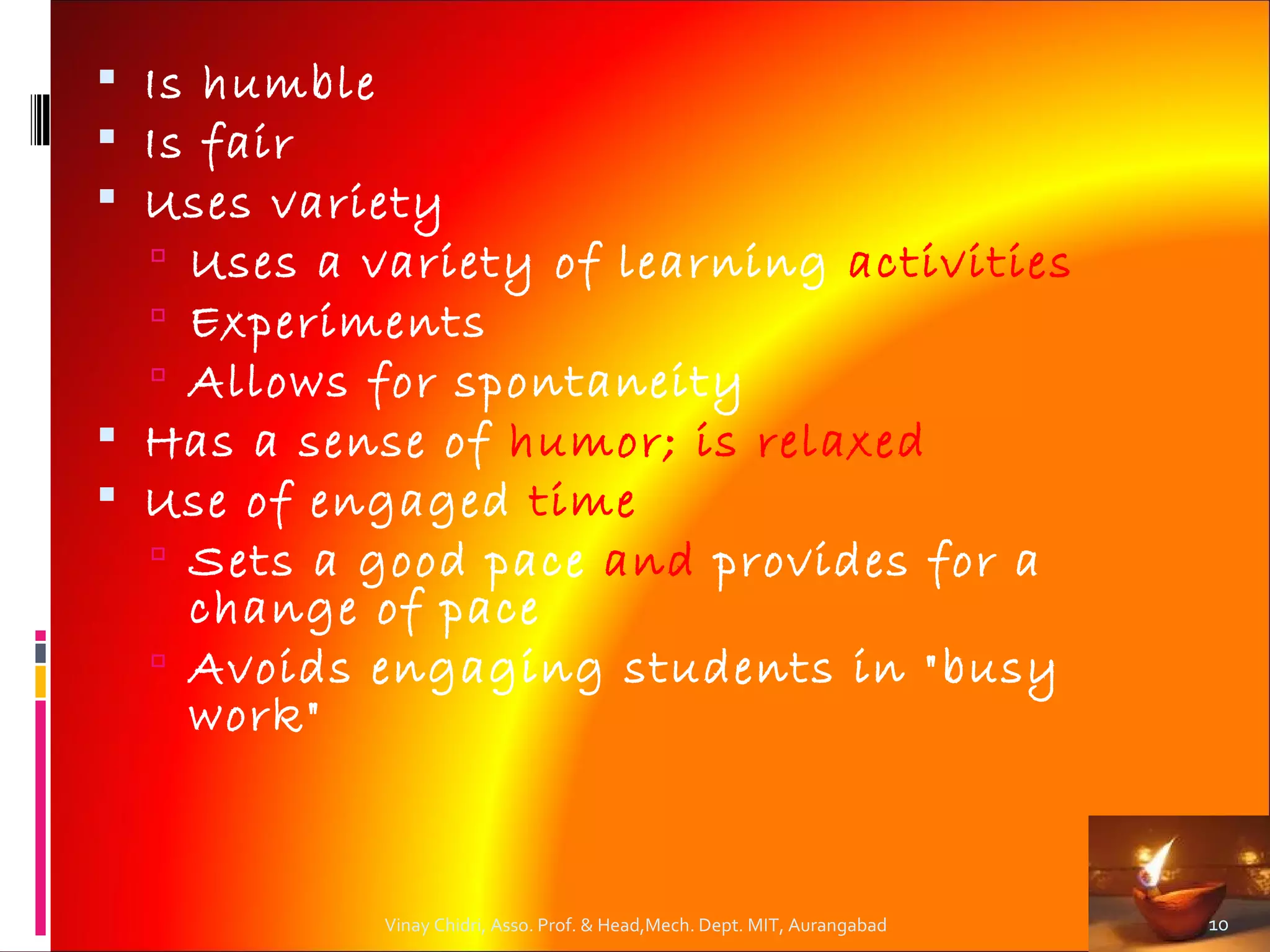  Is humble
 Is fair
 Uses variety
   Uses a variety of learning activities
   Experiments
   Allows for spontaneity
 Has a sense of humor; is relaxed
 Use of engaged time
   Sets a good pace and provides for a
    change of pace
   Avoids engaging students in "busy
    work"



           Vinay Chidri, Asso. Prof. & Head,Mech. Dept. MIT, Aurangabad   10
 