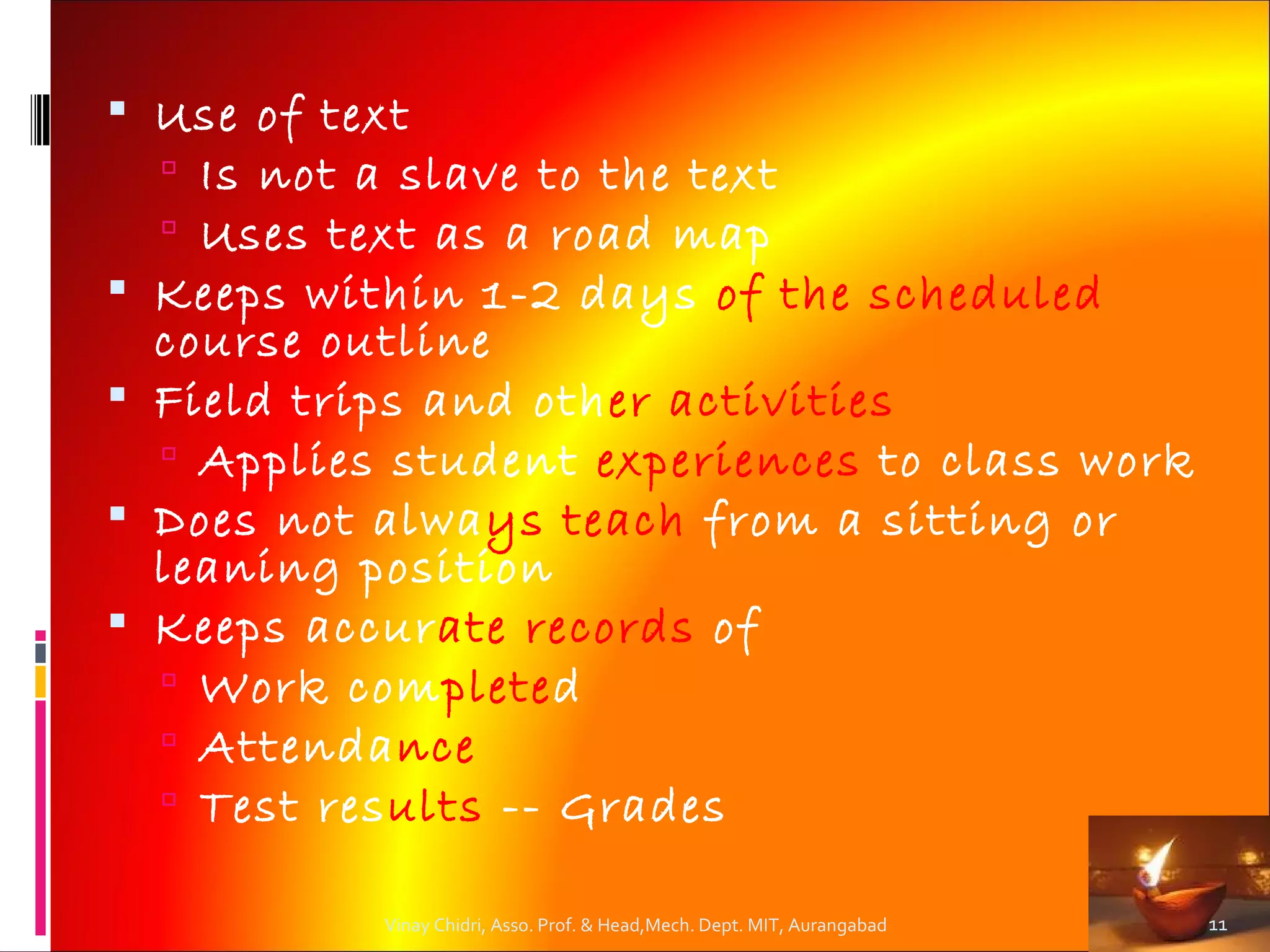  Use of text
   Is not a slave to the text
   Uses text as a road map
 Keeps within 1-2 days of the scheduled
  course outline
 Field trips and other activities
   Applies student experiences to class work
 Does not always teach from a sitting or
  leaning position
 Keeps accurate records of
   Work completed
   Attendance
   Test results -- Grades

            Vinay Chidri, Asso. Prof. & Head,Mech. Dept. MIT, Aurangabad   11
 