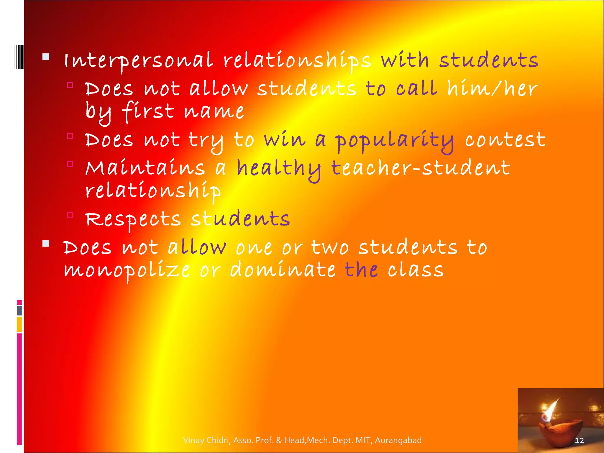  Interpersonal relationships with students
   Does not allow students to call him/her
    by first name
   Does not try to win a popularity contest
   Maintains a healthy teacher-student
    relationship
   Respects students
 Does not allow one or two students to
  monopolize or dominate the class




            Vinay Chidri, Asso. Prof. & Head,Mech. Dept. MIT, Aurangabad   12
 