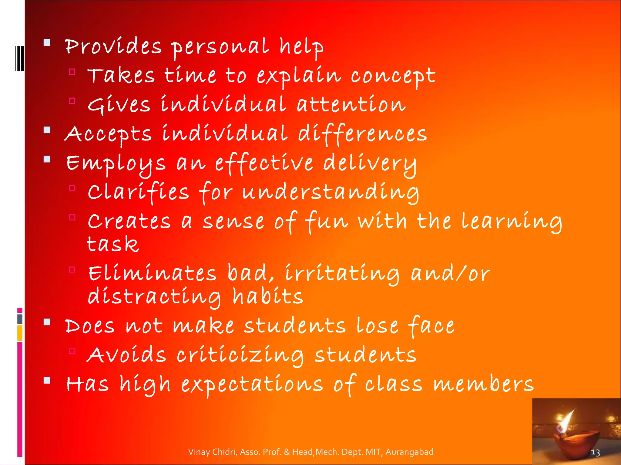  Provides personal help
   Takes time to explain concept
   Gives individual attention
 Accepts individual differences
 Employs an effective delivery
   Clarifies for understanding
   Creates a sense of fun with the learning
    task
   Eliminates bad, irritating and/or
    distracting habits
 Does not make students lose face
   Avoids criticizing students
 Has high expectations of class members

            Vinay Chidri, Asso. Prof. & Head,Mech. Dept. MIT, Aurangabad   13
 