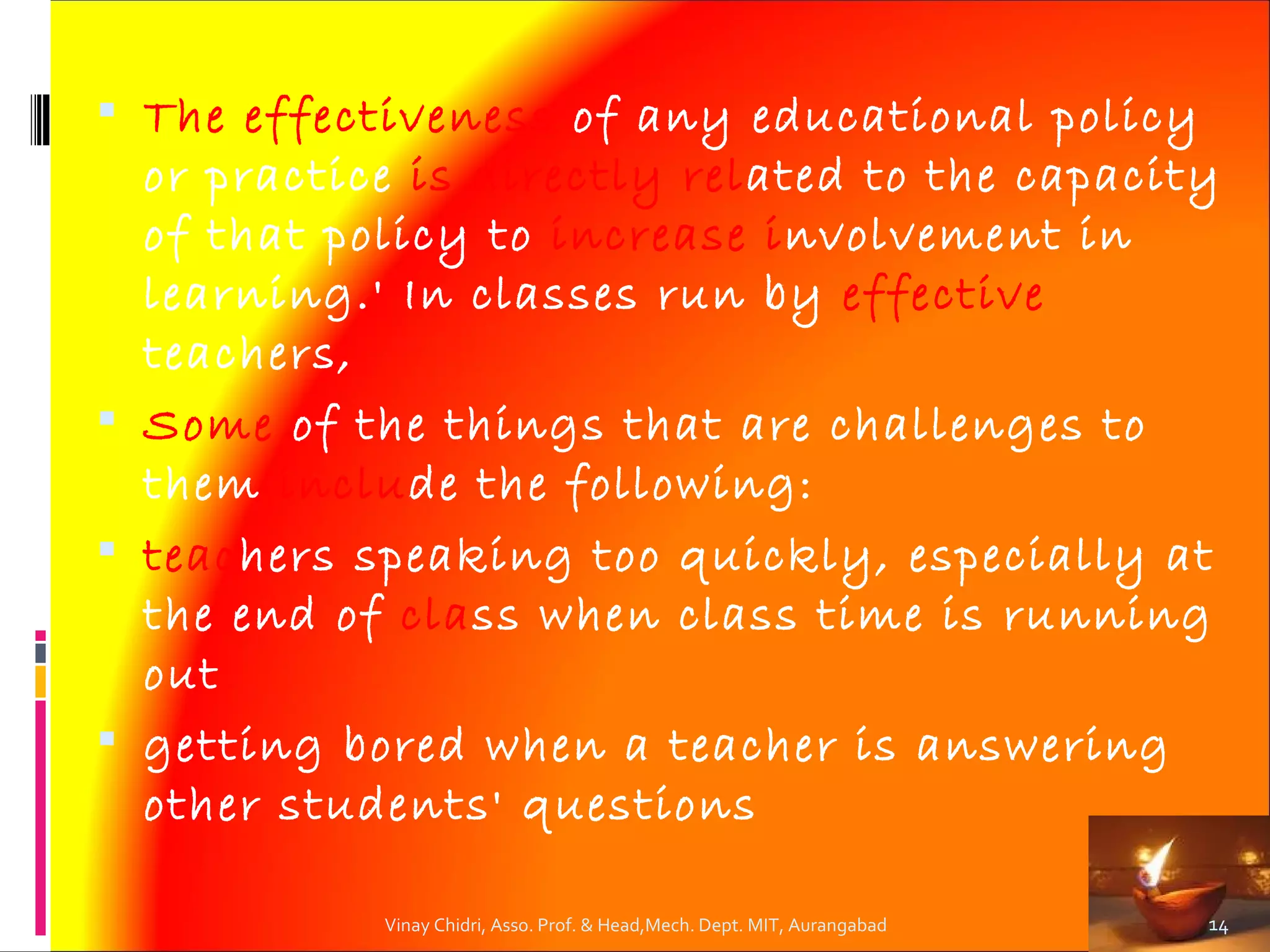  The effectiveness of any educational policy
  or practice is directly related to the capacity
  of that policy to increase involvement in
  learning.' In classes run by effective
  teachers,
 Some of the things that are challenges to
  them include the following:
 teachers speaking too quickly, especially at
  the end of class when class time is running
  out
 getting bored when a teacher is answering
  other students' questions

            Vinay Chidri, Asso. Prof. & Head,Mech. Dept. MIT, Aurangabad   14
 