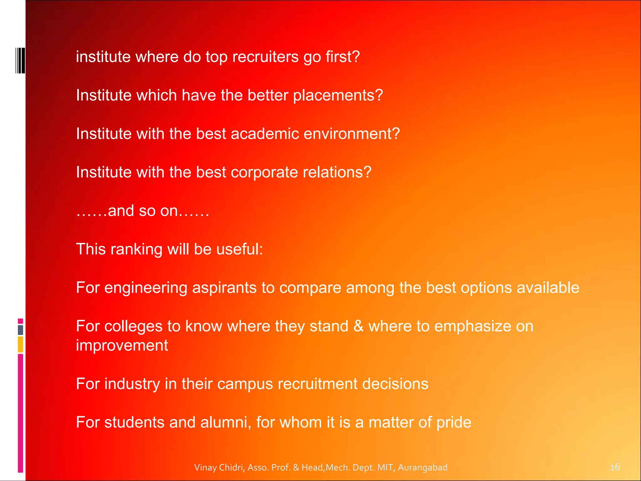 institute where do top recruiters go first?

Institute which have the better placements?

Institute with the best academic environment?

Institute with the best corporate relations?

……and so on……

This ranking will be useful:

For engineering aspirants to compare among the best options available

For colleges to know where they stand & where to emphasize on
improvement

For industry in their campus recruitment decisions

For students and alumni, for whom it is a matter of pride

                 Vinay Chidri, Asso. Prof. & Head,Mech. Dept. MIT, Aurangabad   16
 