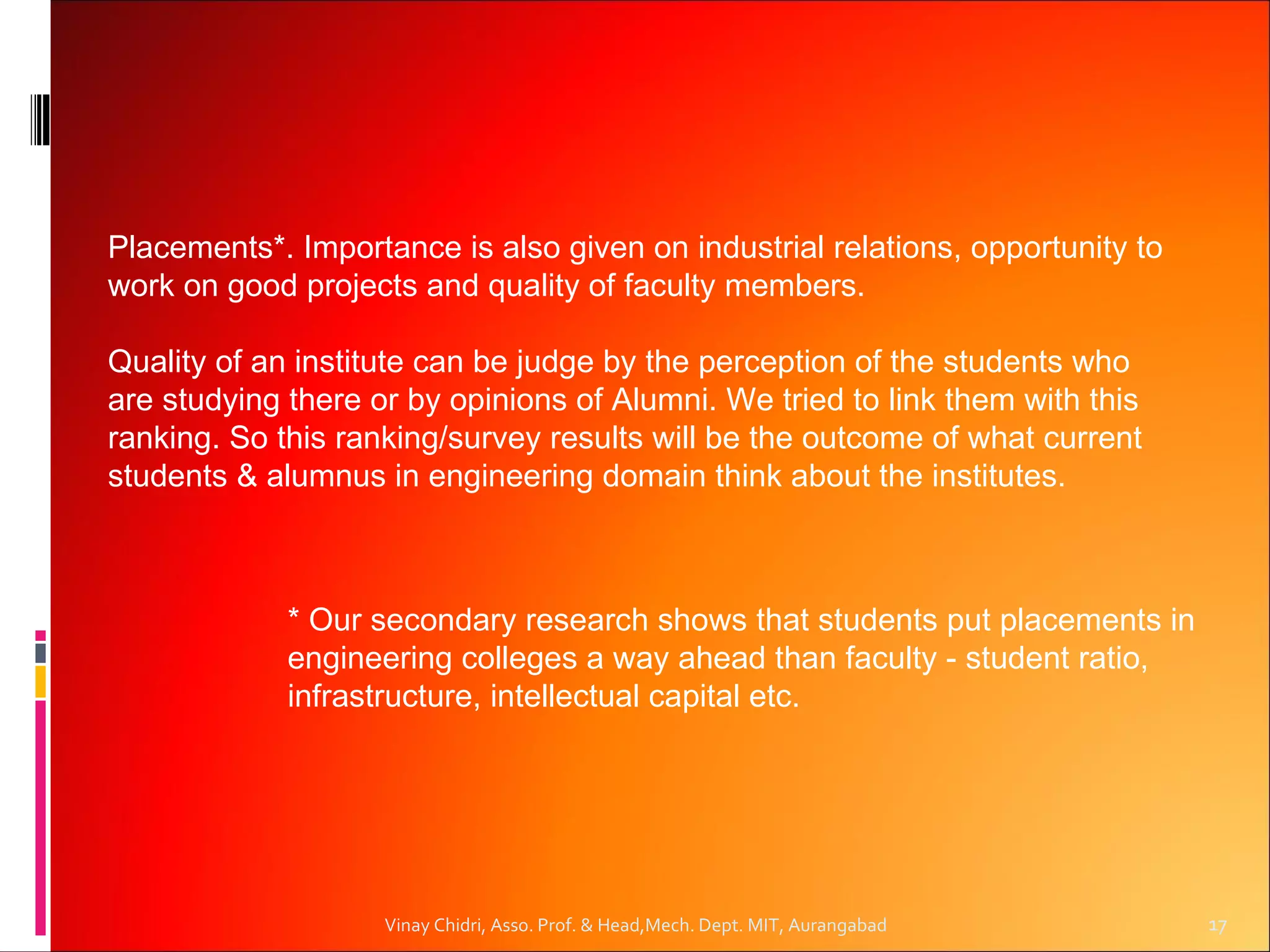 Placements*. Importance is also given on industrial relations, opportunity to
work on good projects and quality of faculty members.

Quality of an institute can be judge by the perception of the students who
are studying there or by opinions of Alumni. We tried to link them with this
ranking. So this ranking/survey results will be the outcome of what current
students & alumnus in engineering domain think about the institutes.



             * Our secondary research shows that students put placements in
             engineering colleges a way ahead than faculty - student ratio,
             infrastructure, intellectual capital etc.




                    Vinay Chidri, Asso. Prof. & Head,Mech. Dept. MIT, Aurangabad   17
 