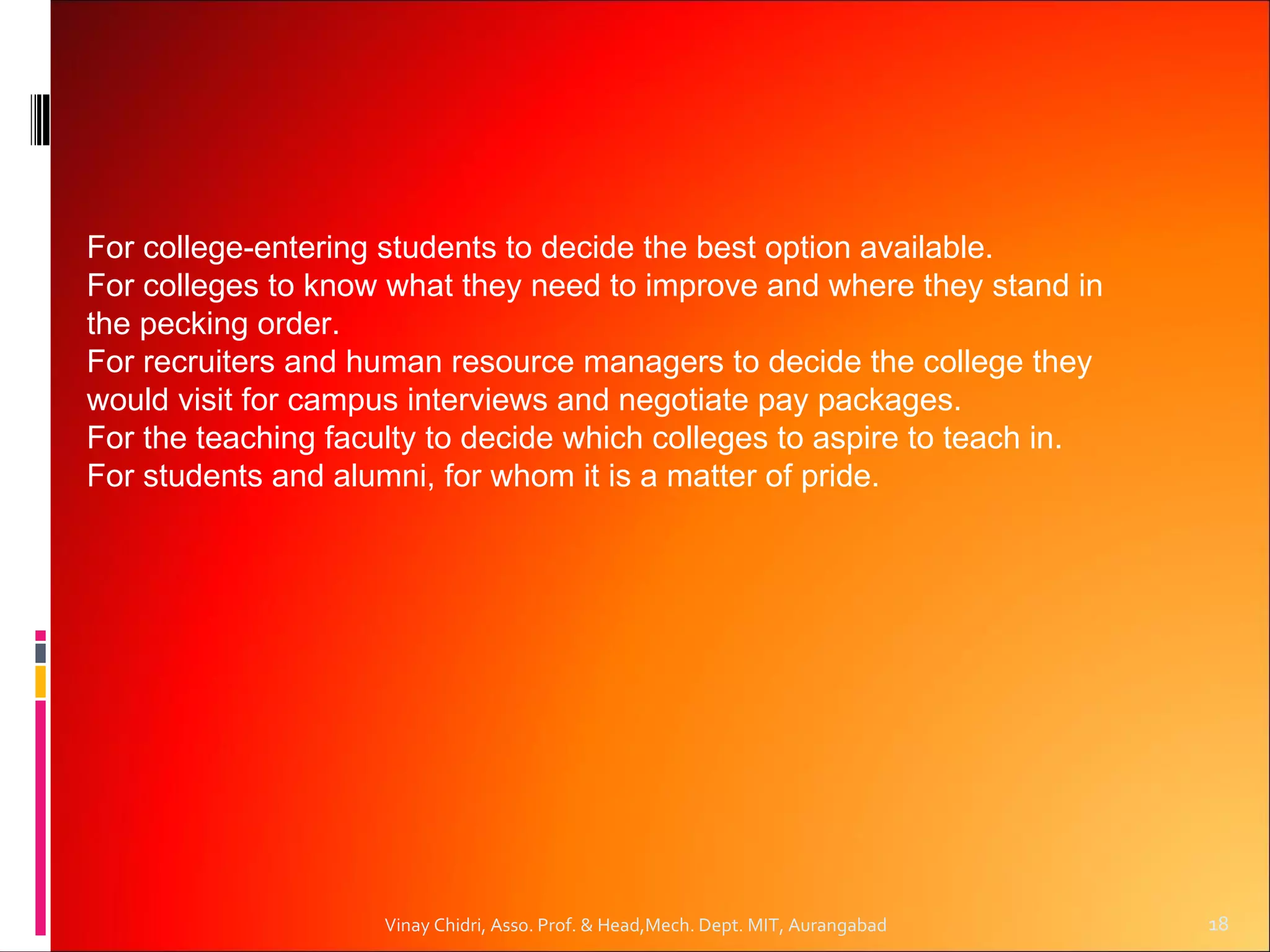 For college-entering students to decide the best option available.
For colleges to know what they need to improve and where they stand in
the pecking order.
For recruiters and human resource managers to decide the college they
would visit for campus interviews and negotiate pay packages.
For the teaching faculty to decide which colleges to aspire to teach in.
For students and alumni, for whom it is a matter of pride.




                     Vinay Chidri, Asso. Prof. & Head,Mech. Dept. MIT, Aurangabad   18
 