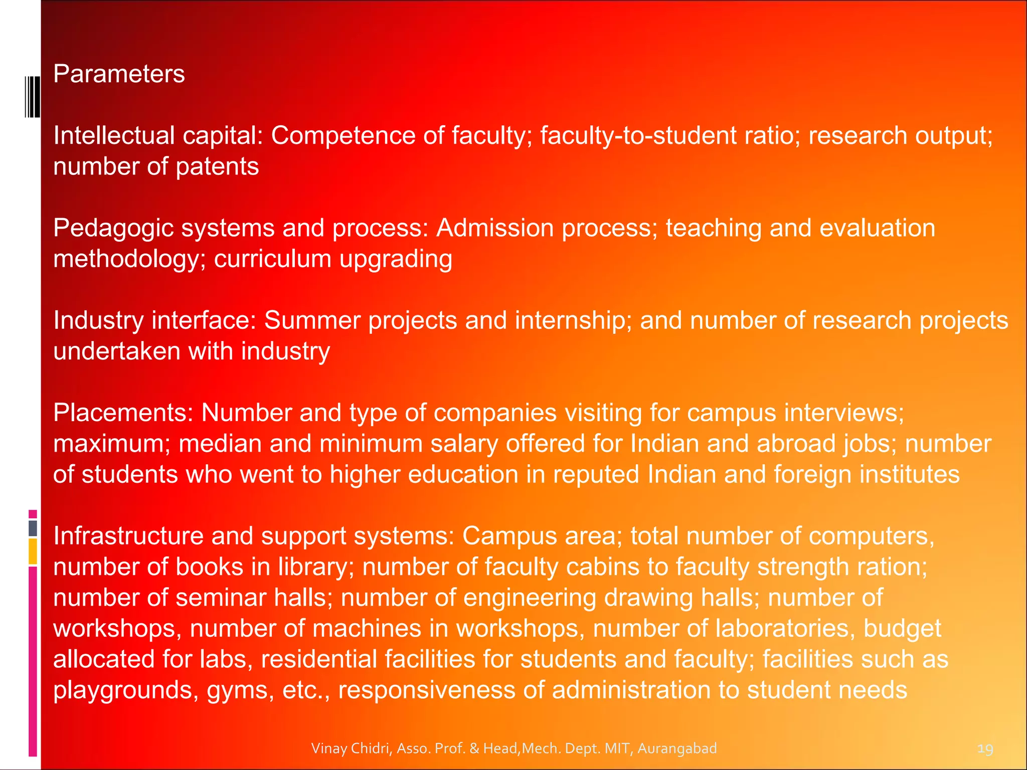 Parameters

Intellectual capital: Competence of faculty; faculty-to-student ratio; research output;
number of patents

Pedagogic systems and process: Admission process; teaching and evaluation
methodology; curriculum upgrading

Industry interface: Summer projects and internship; and number of research projects
undertaken with industry

Placements: Number and type of companies visiting for campus interviews;
maximum; median and minimum salary offered for Indian and abroad jobs; number
of students who went to higher education in reputed Indian and foreign institutes

Infrastructure and support systems: Campus area; total number of computers,
number of books in library; number of faculty cabins to faculty strength ration;
number of seminar halls; number of engineering drawing halls; number of
workshops, number of machines in workshops, number of laboratories, budget
allocated for labs, residential facilities for students and faculty; facilities such as
playgrounds, gyms, etc., responsiveness of administration to student needs

                         Vinay Chidri, Asso. Prof. & Head,Mech. Dept. MIT, Aurangabad     19
 