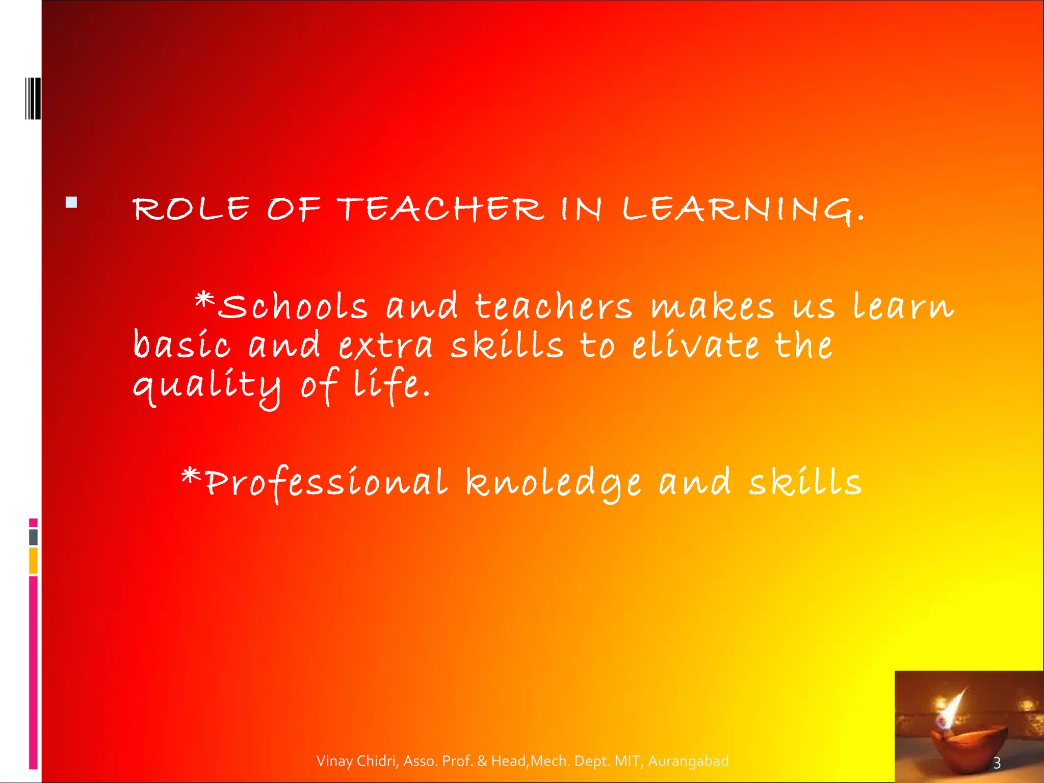    ROLE OF TEACHER IN LEARNING.

       *Schools and teachers makes us learn
    basic and extra skills to elivate the
    quality of life.

      *Professional knoledge and skills




            Vinay Chidri, Asso. Prof. & Head,Mech. Dept. MIT, Aurangabad   3
 