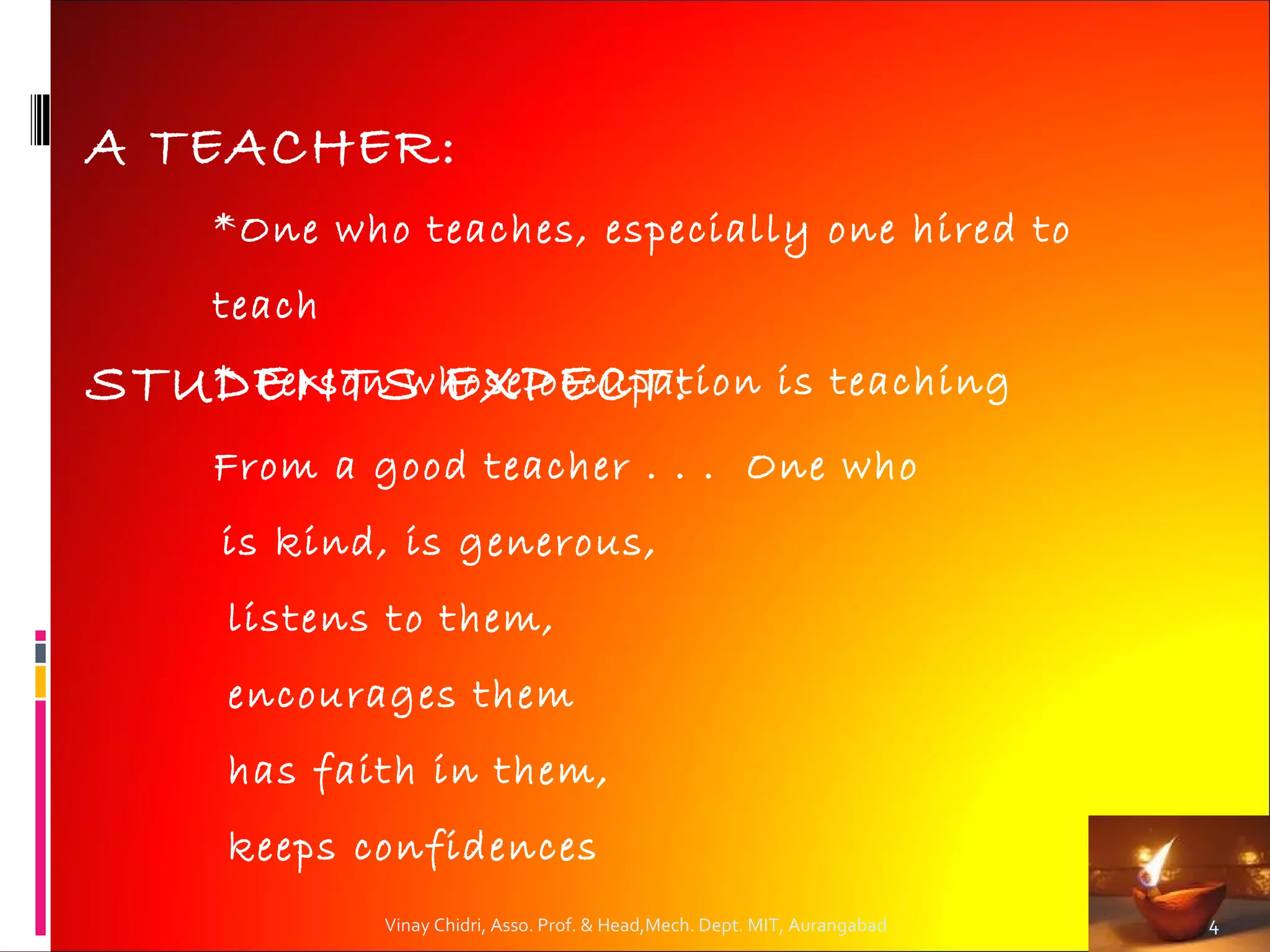 A TEACHER:
     *One who teaches, especially one hired to
     teach
STUDENTS EXPECT:
   * Person whose occupation                               is teaching
     From a good teacher . . . One who
     is kind, is generous,
     listens to them,
     encourages them
     has faith in them,
     keeps confidences
             Vinay Chidri, Asso. Prof. & Head,Mech. Dept. MIT, Aurangabad   4
 