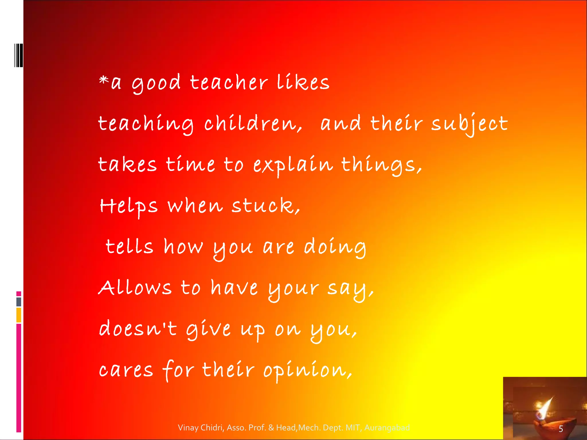 * a good teacher likes

teaching children, and their subject
takes time to explain things,
Helps when stuck,
tells how you are doing
Allows to have your say,
doesn't give up on you,
cares for their opinion,

       Vinay Chidri, Asso. Prof. & Head,Mech. Dept. MIT, Aurangabad   5
 