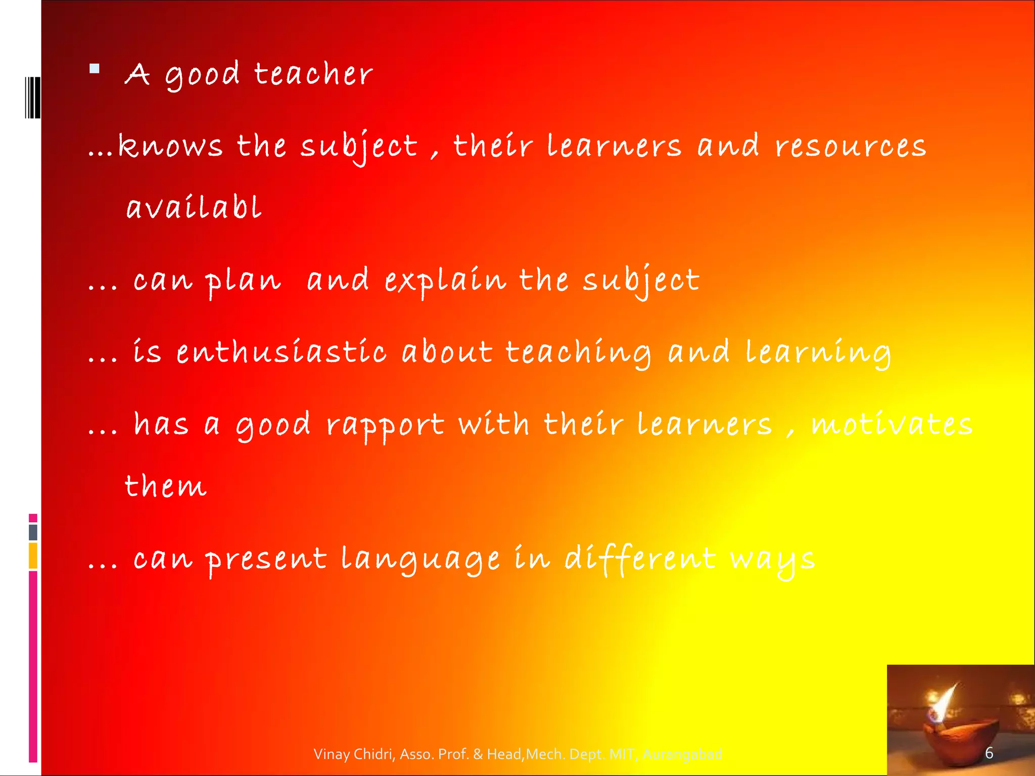  A good teacher

…knows the subject , their learners and resources
  availabl

... can plan and explain the subject

... is enthusiastic about teaching and learning

... has a good rapport with their learners , motivates
  them

... can present language in different ways
         


             Vinay Chidri, Asso. Prof. & Head,Mech. Dept. MIT, Aurangabad   6
 