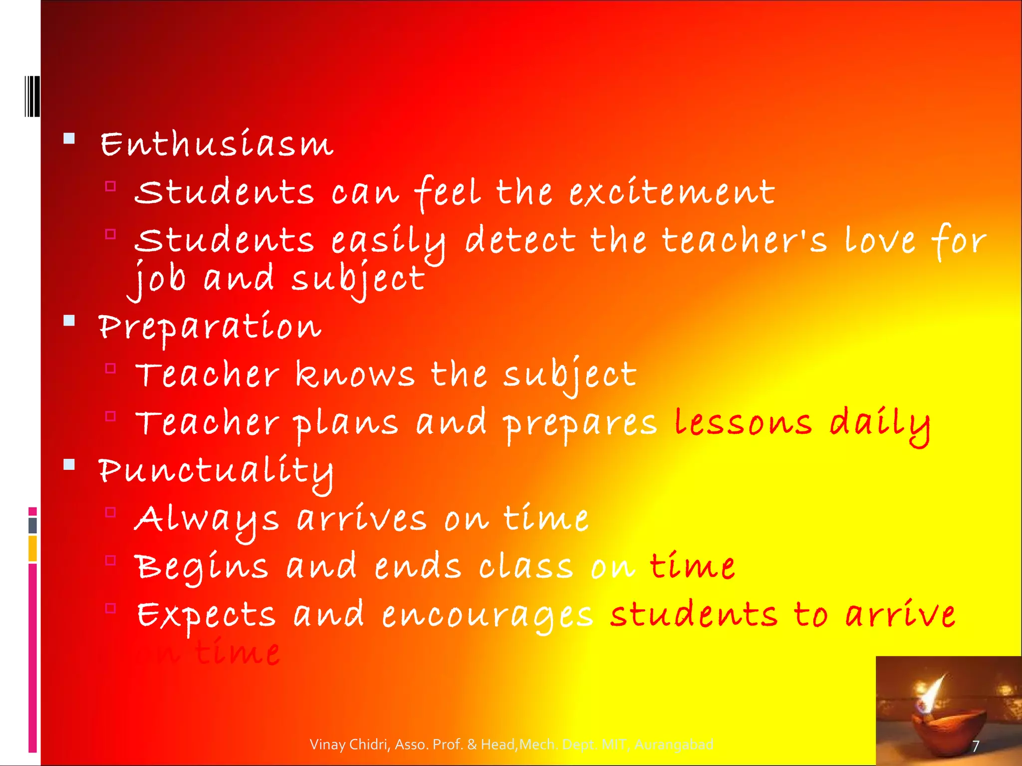  Enthusiasm
   Students can feel the excitement
   Students easily detect the teacher's love for
    job and subject
 Preparation
   Teacher knows the subject
   Teacher plans and prepares lessons daily
 Punctuality
   Always arrives on time
   Begins and ends class on time
   Expects and encourages students to arrive
    on time

            Vinay Chidri, Asso. Prof. & Head,Mech. Dept. MIT, Aurangabad   7
 