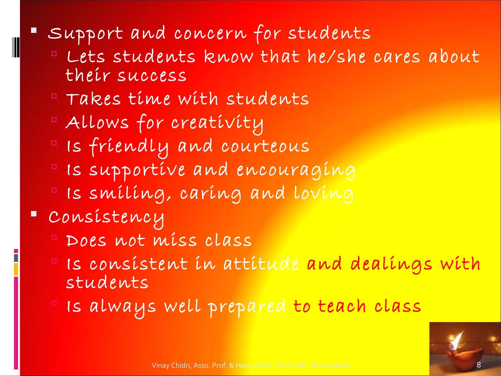  Support and concern for students
   Lets students know that he/she cares about
    their success
   Takes time with students
   Allows for creativity
   Is friendly and courteous
   Is supportive and encouraging
   Is smiling, caring and loving
 Consistency
   Does not miss class
   Is consistent in attitude and dealings with
    students
   Is always well prepared to teach class


            Vinay Chidri, Asso. Prof. & Head,Mech. Dept. MIT, Aurangabad   8
 