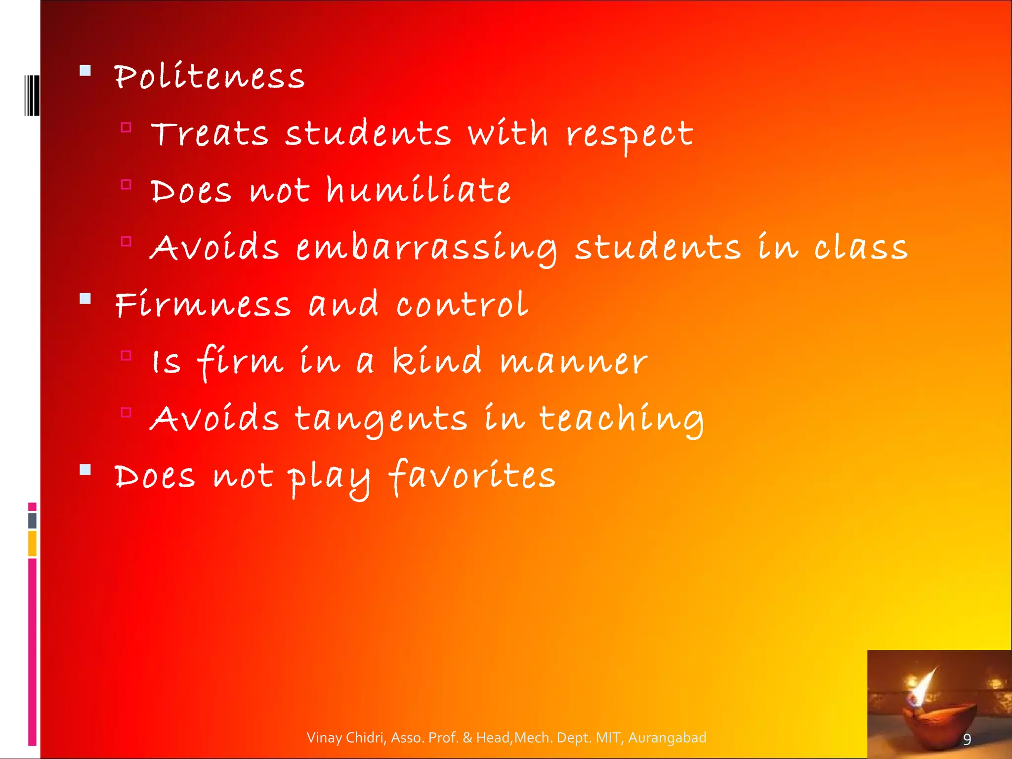  Politeness
   Treats students with respect
   Does not humiliate
   Avoids embarrassing students in class
 Firmness and control
   Is firm in a kind manner
   Avoids tangents in teaching
 Does not play favorites




               Vinay Chidri, Asso. Prof. & Head,Mech. Dept. MIT, Aurangabad   9
 