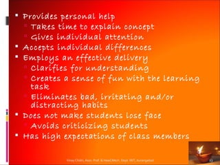  Provides personal help
   Takes time to explain concept
   Gives individual attention
 Accepts individual differences
 Employs an effective delivery
   Clarifies for understanding
   Creates a sense of fun with the learning
    task
   Eliminates bad, irritating and/or
    distracting habits
 Does not make students lose face
   Avoids criticizing students
 Has high expectations of class members

            Vinay Chidri, Asso. Prof. & Head,Mech. Dept. MIT, Aurangabad   13
 