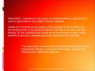 Placements*. Importance is also given on industrial relations, opportunity to
work on good projects and quality of faculty members.

Quality of an institute can be judge by the perception of the students who
are studying there or by opinions of Alumni. We tried to link them with this
ranking. So this ranking/survey results will be the outcome of what current
students & alumnus in engineering domain think about the institutes.



             * Our secondary research shows that students put placements in
             engineering colleges a way ahead than faculty - student ratio,
             infrastructure, intellectual capital etc.




                    Vinay Chidri, Asso. Prof. & Head,Mech. Dept. MIT, Aurangabad   17
 