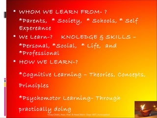  WHOM WE LEARN FROM- ?
  *Parents, * Society, * Schools, * Self
  Expereance
 We Learn-? KNOLEDGE & SKILLS –
  *Personal, *Social, * Life, and
  *Professional
 HOW WE LEARN-?

 *Cognitive Learning – Theories, Concepts,
 Principles

 *Psychomotor Learning- Through
 practically doing
           Vinay Chidri, Asso. Prof. & Head,Mech. Dept. MIT, Aurangabad   2
 