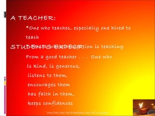 A TEACHER:
     *One who teaches, especially one hired to
     teach
STUDENTS EXPECT:
   * Person whose occupation                               is teaching
     From a good teacher . . . One who
     is kind, is generous,
     listens to them,
     encourages them
     has faith in them,
     keeps confidences
             Vinay Chidri, Asso. Prof. & Head,Mech. Dept. MIT, Aurangabad   4
 
