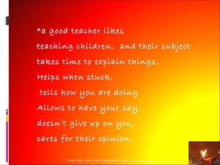 * a good teacher likes

teaching children, and their subject
takes time to explain things,
Helps when stuck,
tells how you are doing
Allows to have your say,
doesn't give up on you,
cares for their opinion,

       Vinay Chidri, Asso. Prof. & Head,Mech. Dept. MIT, Aurangabad   5
 