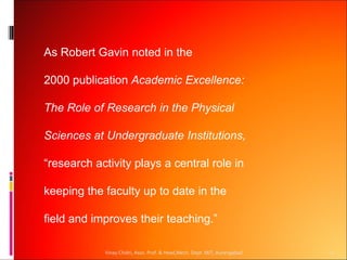As Robert Gavin noted in the

2000 publication Academic Excellence:

The Role of Research in the Physical

Sciences at Undergraduate Institutions,

“research activity plays a central role in

keeping the faculty up to date in the

field and improves their teaching.”

            Vinay Chidri, Asso. Prof. & Head,Mech. Dept. MIT, Aurangabad   1
 