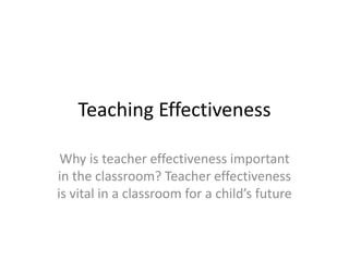 Teaching Effectiveness Why is teacher effectiveness important in the classroom? Teacher effectiveness is vital in a classroom for a child’s future  